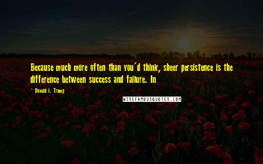 Donald J. Trump Quotes: Because much more often than you'd think, sheer persistence is the difference between success and failure. In