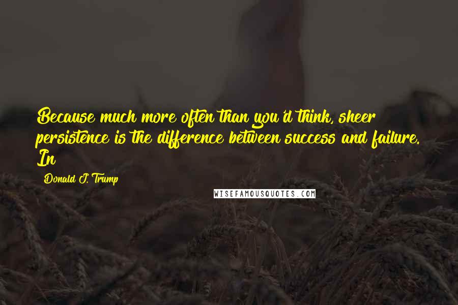 Donald J. Trump Quotes: Because much more often than you'd think, sheer persistence is the difference between success and failure. In