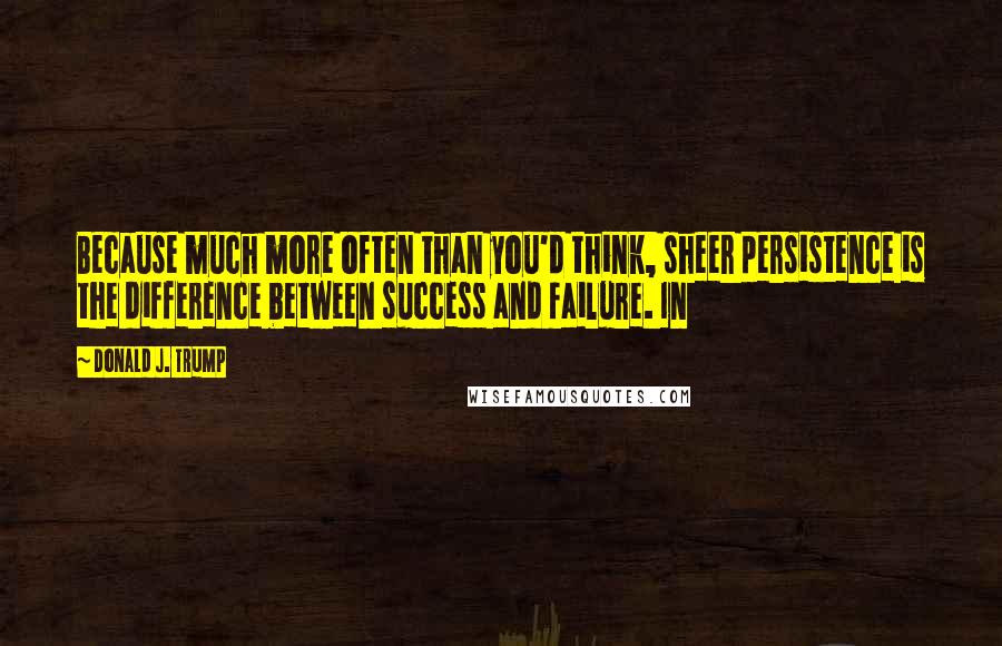 Donald J. Trump Quotes: Because much more often than you'd think, sheer persistence is the difference between success and failure. In