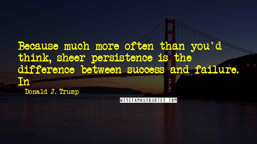 Donald J. Trump Quotes: Because much more often than you'd think, sheer persistence is the difference between success and failure. In