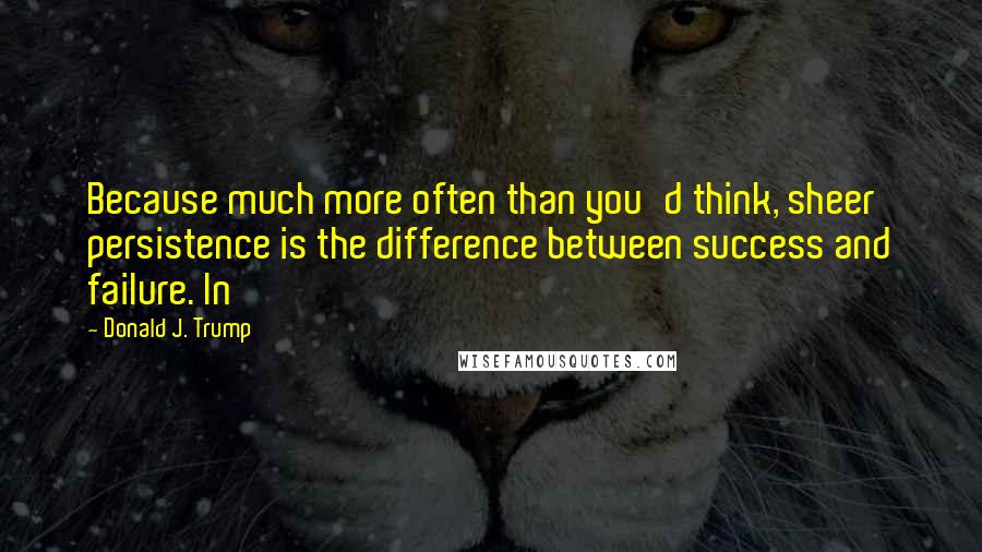 Donald J. Trump Quotes: Because much more often than you'd think, sheer persistence is the difference between success and failure. In