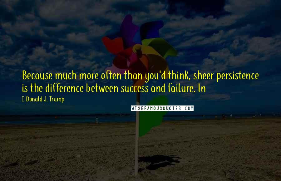 Donald J. Trump Quotes: Because much more often than you'd think, sheer persistence is the difference between success and failure. In