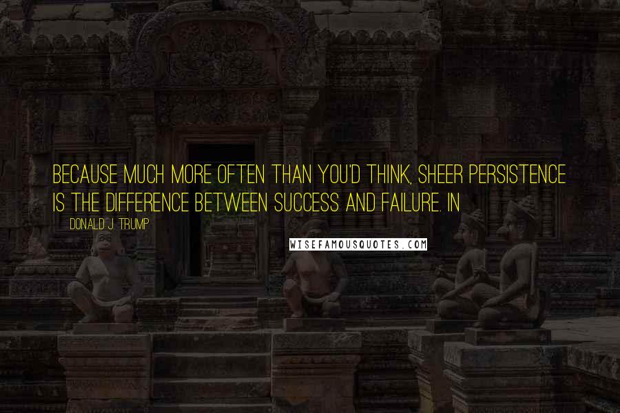 Donald J. Trump Quotes: Because much more often than you'd think, sheer persistence is the difference between success and failure. In