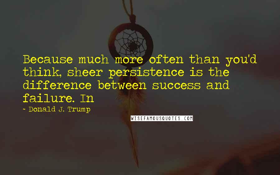 Donald J. Trump Quotes: Because much more often than you'd think, sheer persistence is the difference between success and failure. In