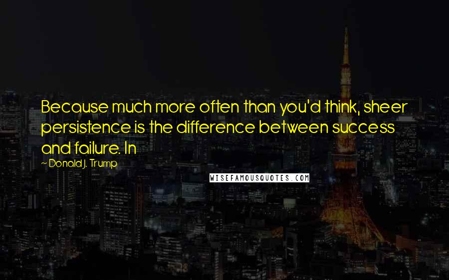 Donald J. Trump Quotes: Because much more often than you'd think, sheer persistence is the difference between success and failure. In