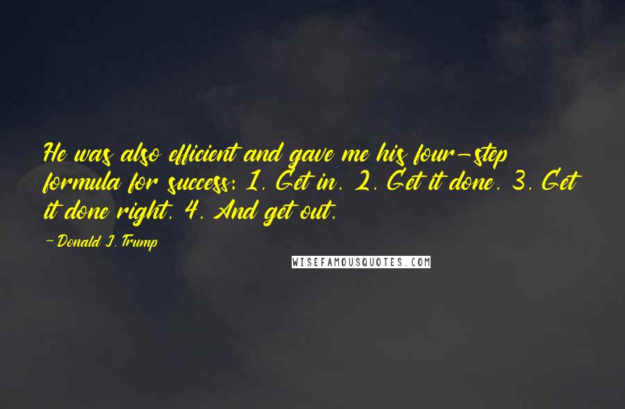 Donald J. Trump Quotes: He was also efficient and gave me his four-step formula for success: 1. Get in. 2. Get it done. 3. Get it done right. 4. And get out.