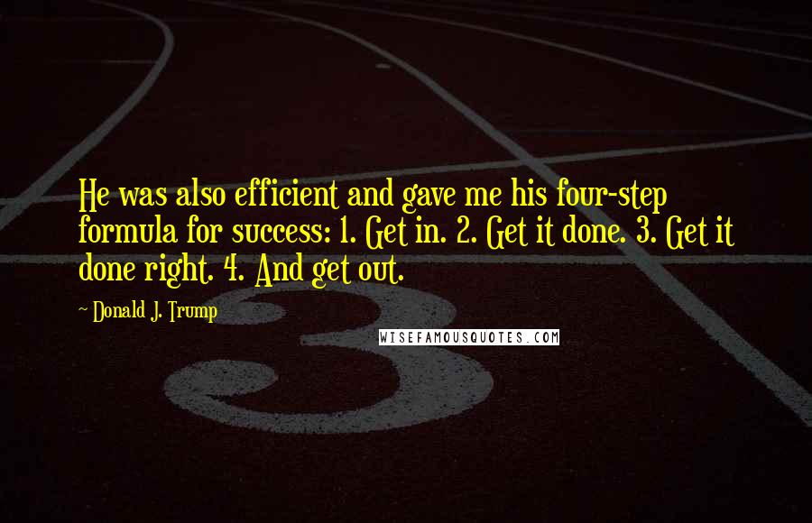 Donald J. Trump Quotes: He was also efficient and gave me his four-step formula for success: 1. Get in. 2. Get it done. 3. Get it done right. 4. And get out.