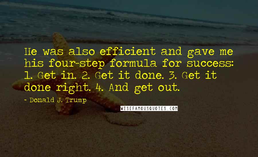 Donald J. Trump Quotes: He was also efficient and gave me his four-step formula for success: 1. Get in. 2. Get it done. 3. Get it done right. 4. And get out.