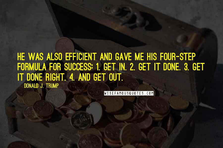 Donald J. Trump Quotes: He was also efficient and gave me his four-step formula for success: 1. Get in. 2. Get it done. 3. Get it done right. 4. And get out.