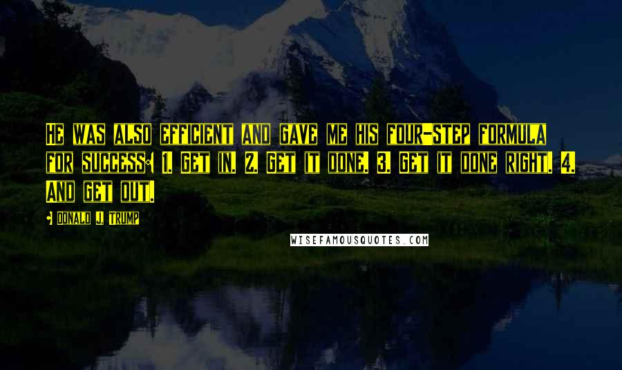 Donald J. Trump Quotes: He was also efficient and gave me his four-step formula for success: 1. Get in. 2. Get it done. 3. Get it done right. 4. And get out.