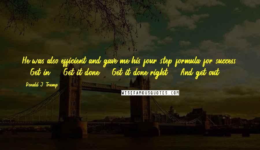 Donald J. Trump Quotes: He was also efficient and gave me his four-step formula for success: 1. Get in. 2. Get it done. 3. Get it done right. 4. And get out.