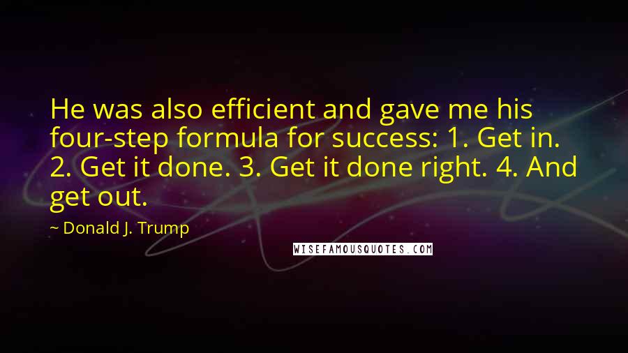 Donald J. Trump Quotes: He was also efficient and gave me his four-step formula for success: 1. Get in. 2. Get it done. 3. Get it done right. 4. And get out.