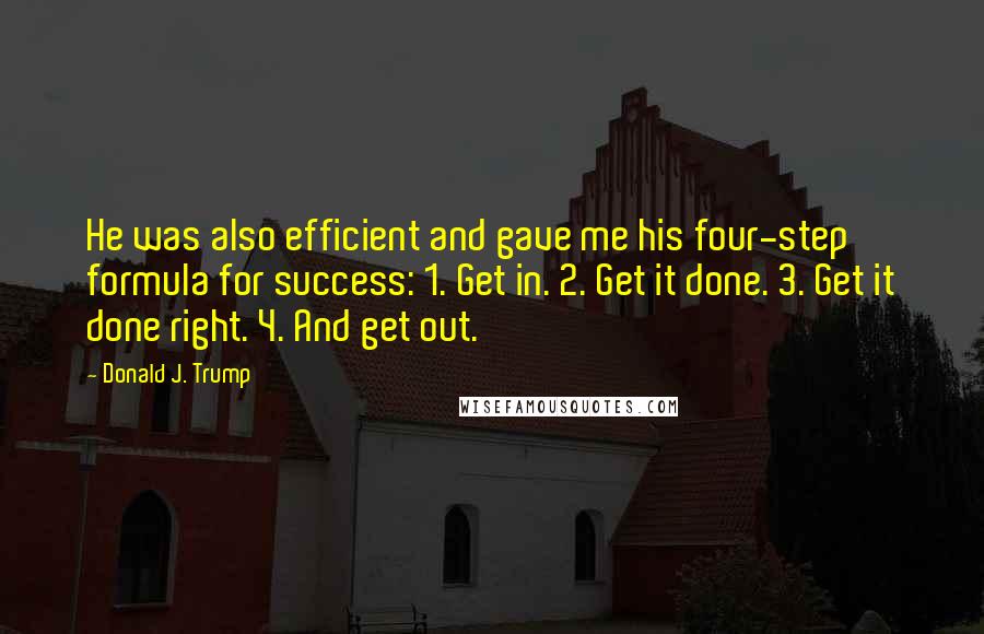 Donald J. Trump Quotes: He was also efficient and gave me his four-step formula for success: 1. Get in. 2. Get it done. 3. Get it done right. 4. And get out.