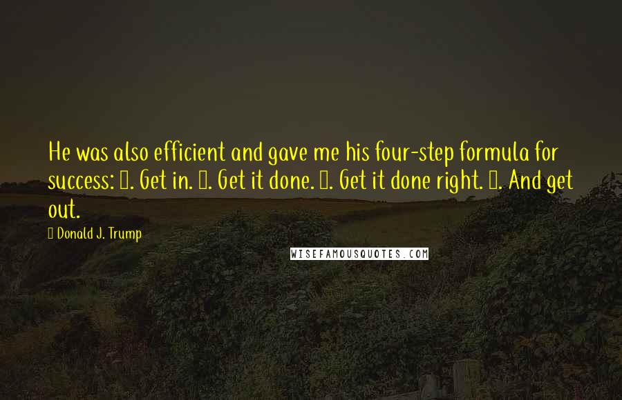 Donald J. Trump Quotes: He was also efficient and gave me his four-step formula for success: 1. Get in. 2. Get it done. 3. Get it done right. 4. And get out.