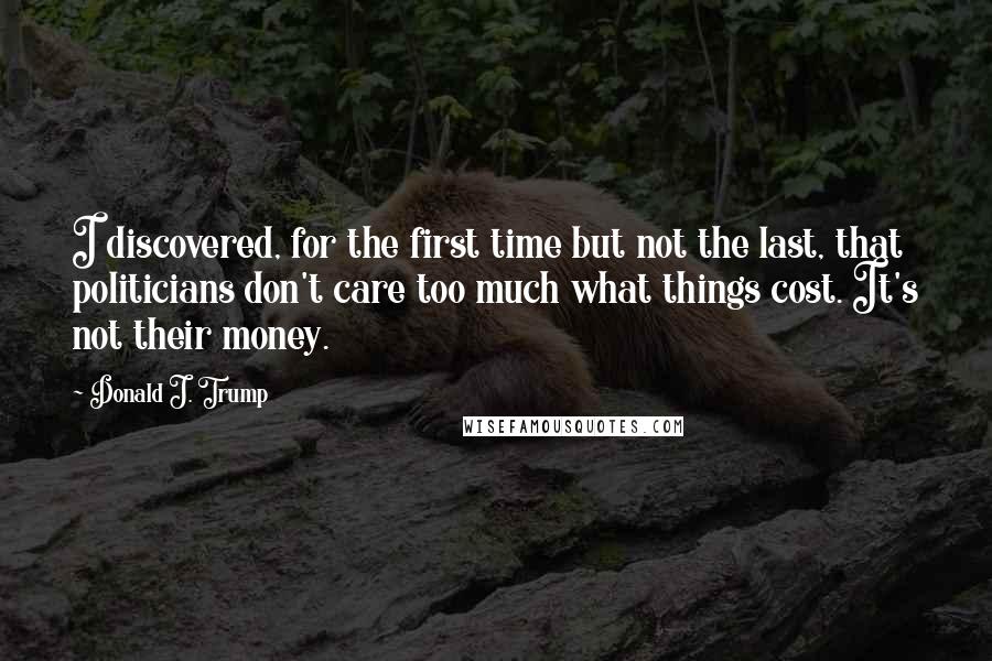 Donald J. Trump Quotes: I discovered, for the first time but not the last, that politicians don't care too much what things cost. It's not their money.