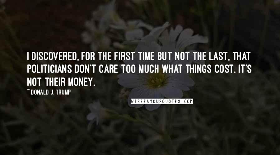 Donald J. Trump Quotes: I discovered, for the first time but not the last, that politicians don't care too much what things cost. It's not their money.