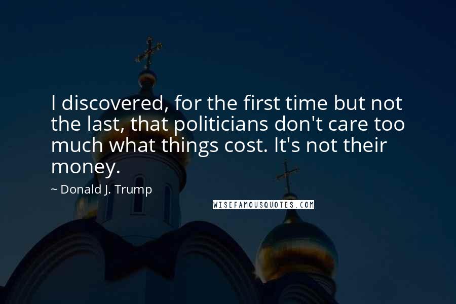 Donald J. Trump Quotes: I discovered, for the first time but not the last, that politicians don't care too much what things cost. It's not their money.