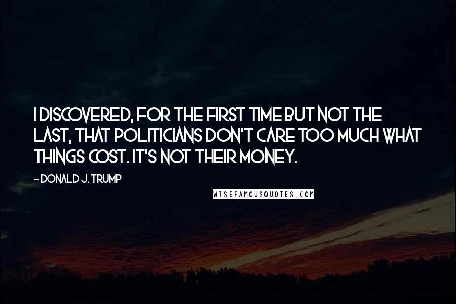 Donald J. Trump Quotes: I discovered, for the first time but not the last, that politicians don't care too much what things cost. It's not their money.