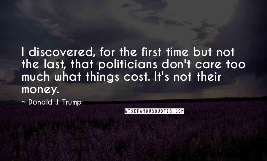 Donald J. Trump Quotes: I discovered, for the first time but not the last, that politicians don't care too much what things cost. It's not their money.