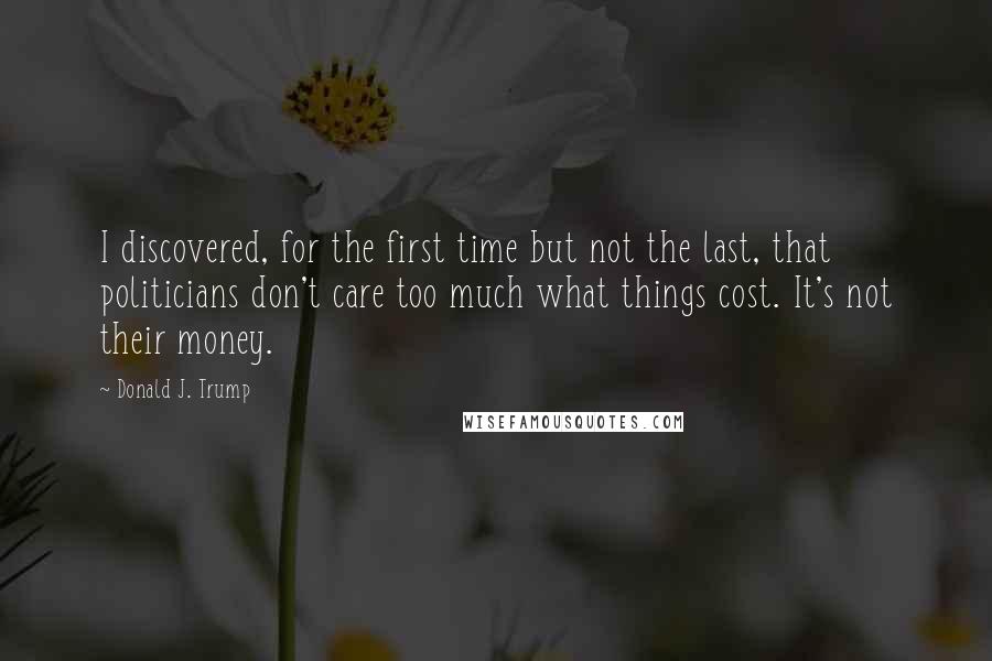 Donald J. Trump Quotes: I discovered, for the first time but not the last, that politicians don't care too much what things cost. It's not their money.