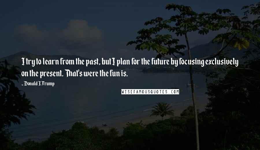 Donald J. Trump Quotes: I try to learn from the past, but I plan for the future by focusing exclusively on the present. That's were the fun is.