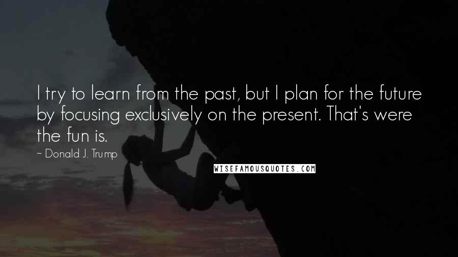 Donald J. Trump Quotes: I try to learn from the past, but I plan for the future by focusing exclusively on the present. That's were the fun is.
