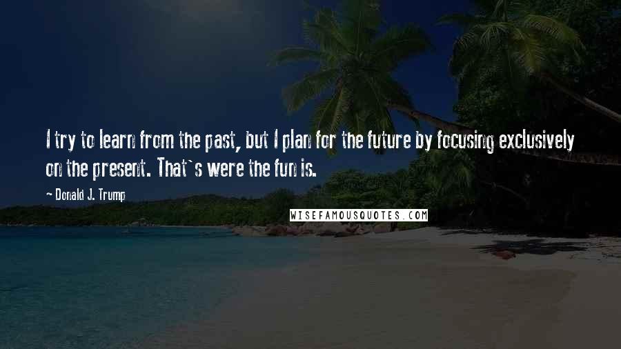 Donald J. Trump Quotes: I try to learn from the past, but I plan for the future by focusing exclusively on the present. That's were the fun is.