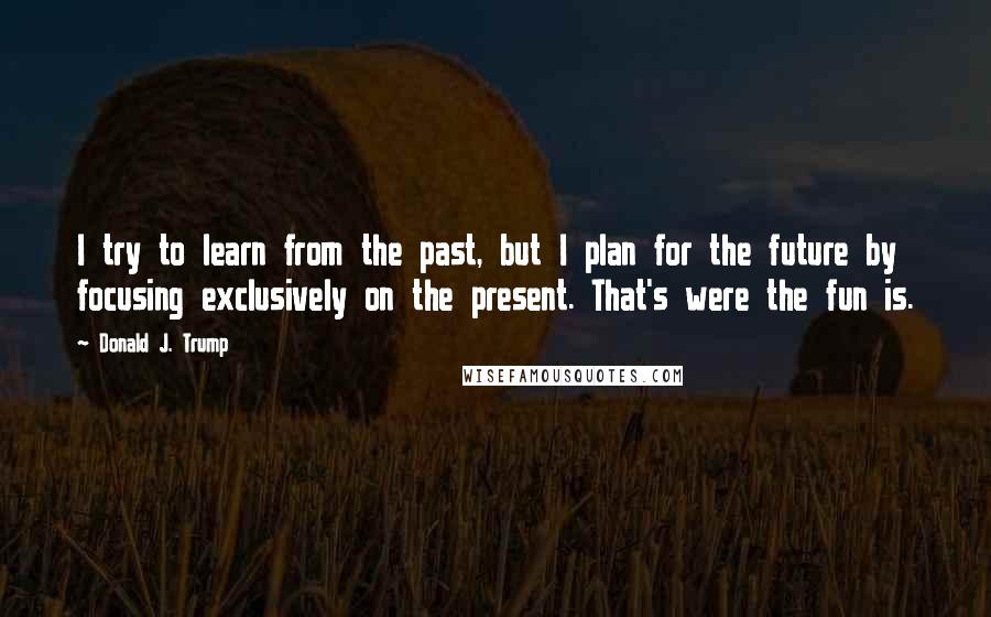 Donald J. Trump Quotes: I try to learn from the past, but I plan for the future by focusing exclusively on the present. That's were the fun is.