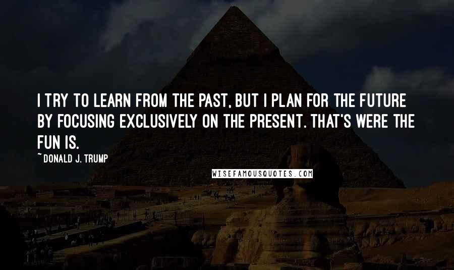 Donald J. Trump Quotes: I try to learn from the past, but I plan for the future by focusing exclusively on the present. That's were the fun is.