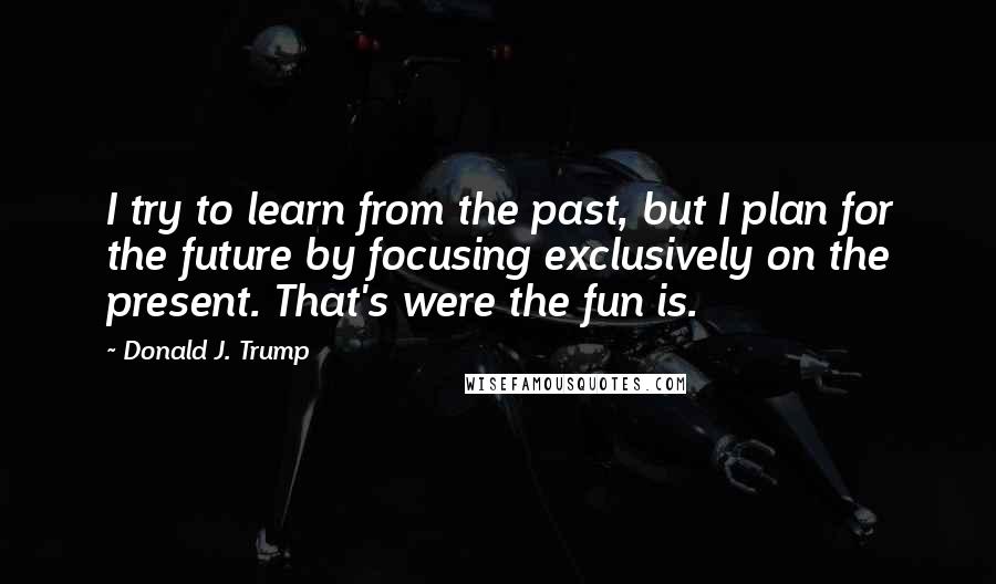 Donald J. Trump Quotes: I try to learn from the past, but I plan for the future by focusing exclusively on the present. That's were the fun is.