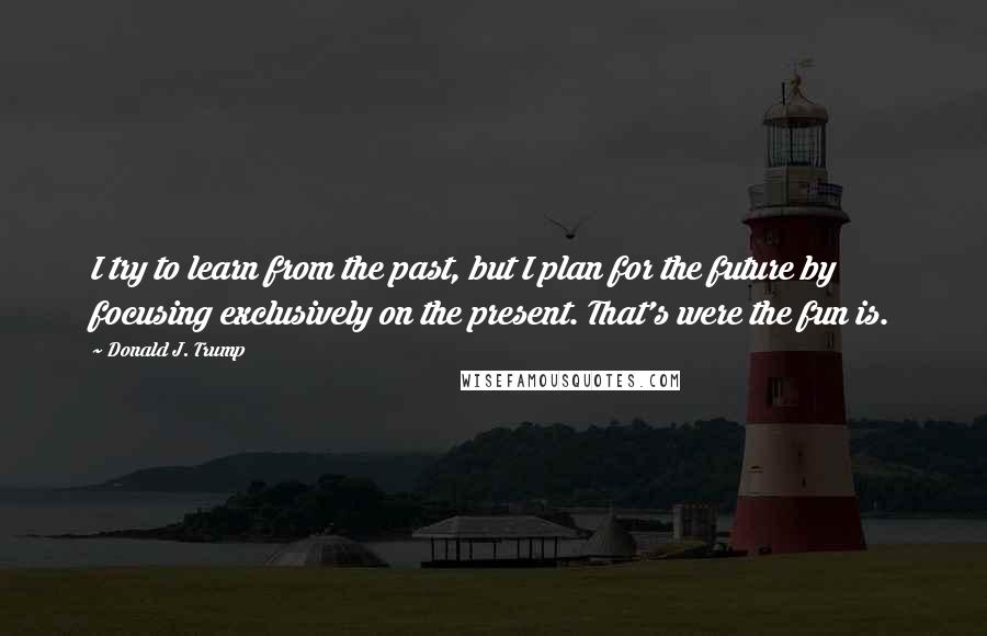 Donald J. Trump Quotes: I try to learn from the past, but I plan for the future by focusing exclusively on the present. That's were the fun is.