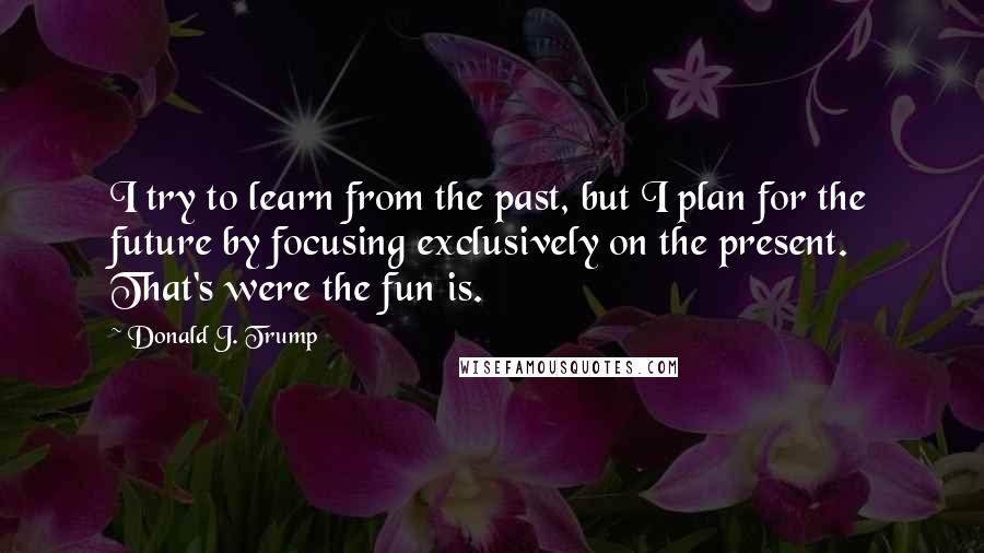 Donald J. Trump Quotes: I try to learn from the past, but I plan for the future by focusing exclusively on the present. That's were the fun is.