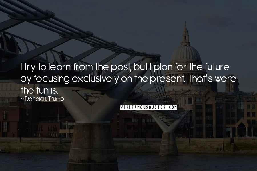 Donald J. Trump Quotes: I try to learn from the past, but I plan for the future by focusing exclusively on the present. That's were the fun is.