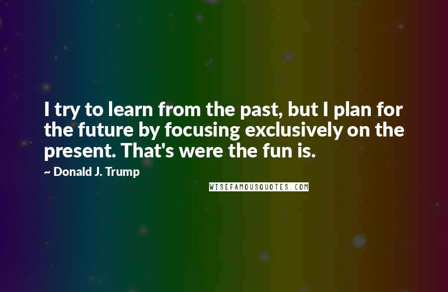 Donald J. Trump Quotes: I try to learn from the past, but I plan for the future by focusing exclusively on the present. That's were the fun is.