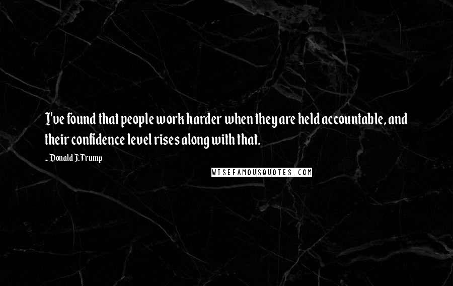 Donald J. Trump Quotes: I've found that people work harder when they are held accountable, and their confidence level rises along with that.