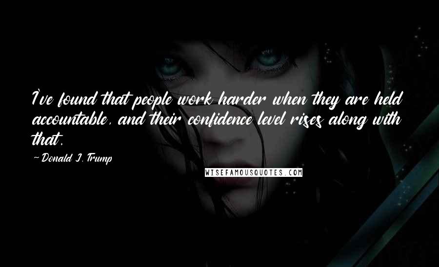 Donald J. Trump Quotes: I've found that people work harder when they are held accountable, and their confidence level rises along with that.