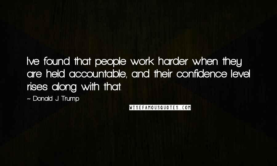 Donald J. Trump Quotes: I've found that people work harder when they are held accountable, and their confidence level rises along with that.