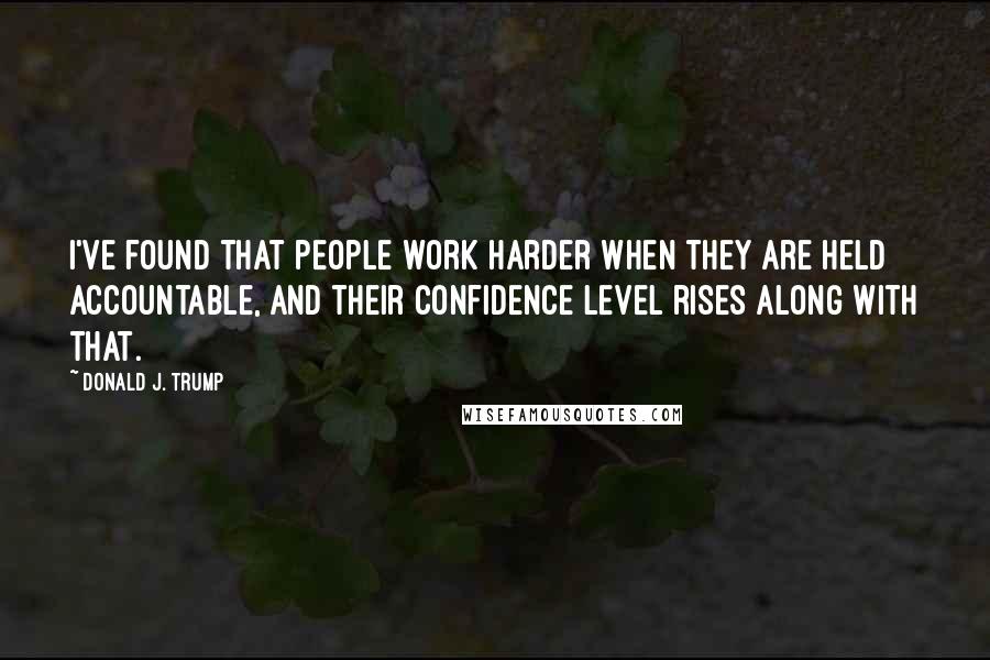 Donald J. Trump Quotes: I've found that people work harder when they are held accountable, and their confidence level rises along with that.