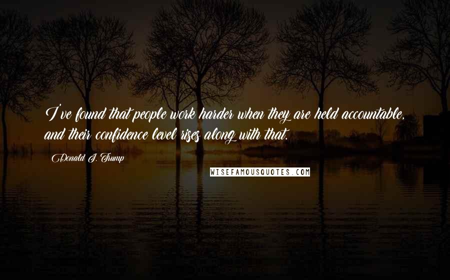 Donald J. Trump Quotes: I've found that people work harder when they are held accountable, and their confidence level rises along with that.