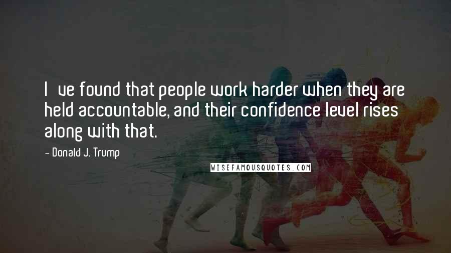 Donald J. Trump Quotes: I've found that people work harder when they are held accountable, and their confidence level rises along with that.