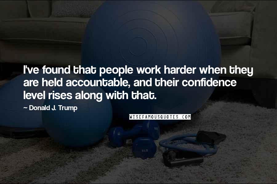 Donald J. Trump Quotes: I've found that people work harder when they are held accountable, and their confidence level rises along with that.