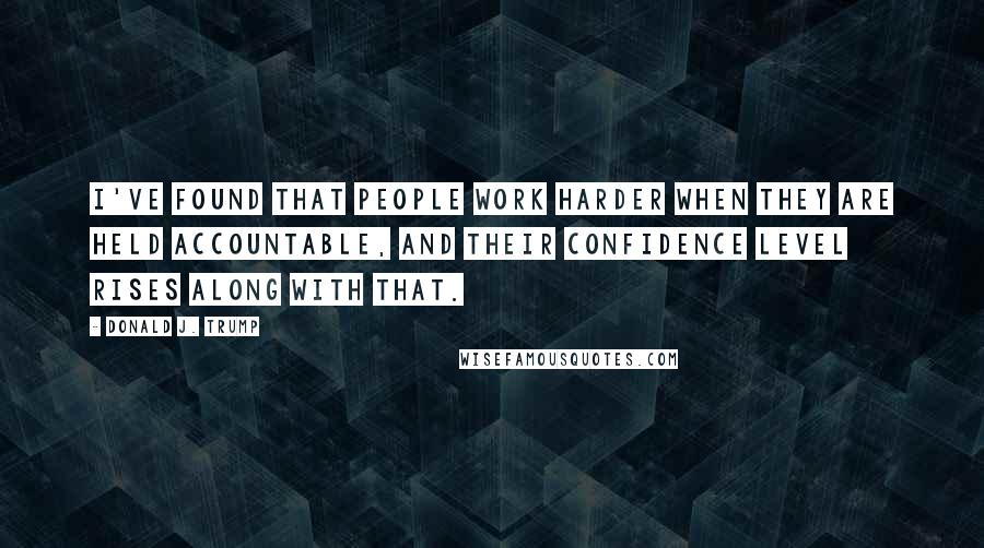 Donald J. Trump Quotes: I've found that people work harder when they are held accountable, and their confidence level rises along with that.