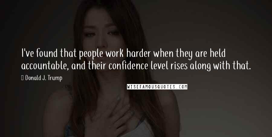 Donald J. Trump Quotes: I've found that people work harder when they are held accountable, and their confidence level rises along with that.