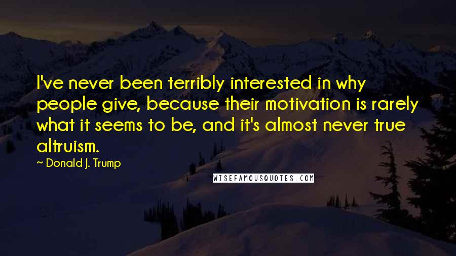 Donald J. Trump Quotes: I've never been terribly interested in why people give, because their motivation is rarely what it seems to be, and it's almost never true altruism.