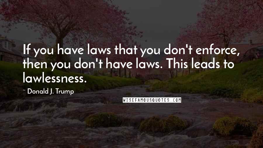 Donald J. Trump Quotes: If you have laws that you don't enforce, then you don't have laws. This leads to lawlessness.