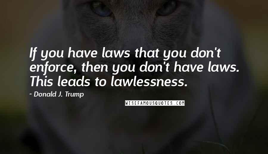 Donald J. Trump Quotes: If you have laws that you don't enforce, then you don't have laws. This leads to lawlessness.