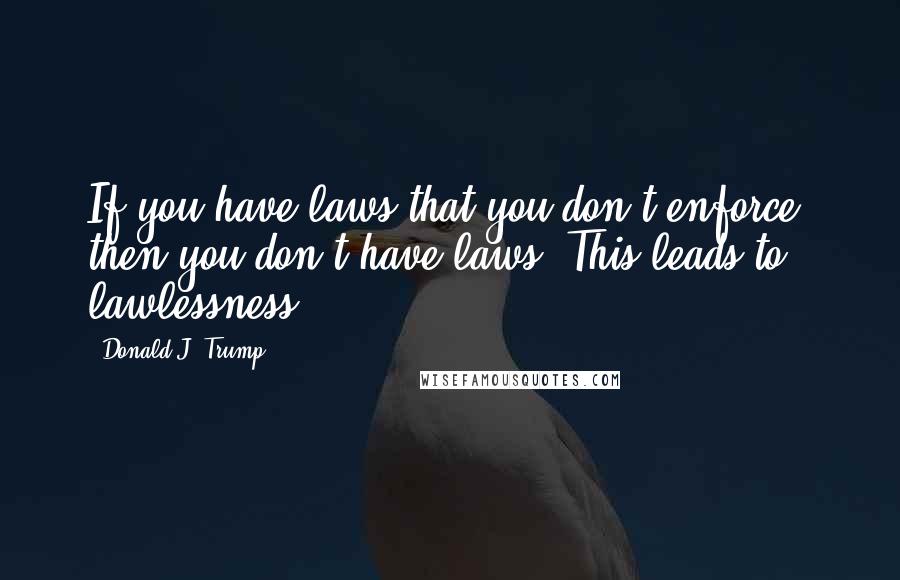 Donald J. Trump Quotes: If you have laws that you don't enforce, then you don't have laws. This leads to lawlessness.