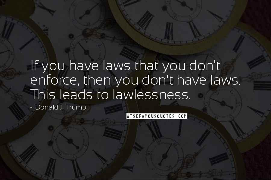 Donald J. Trump Quotes: If you have laws that you don't enforce, then you don't have laws. This leads to lawlessness.