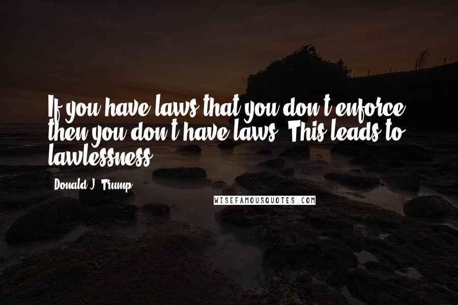 Donald J. Trump Quotes: If you have laws that you don't enforce, then you don't have laws. This leads to lawlessness.