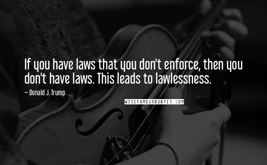 Donald J. Trump Quotes: If you have laws that you don't enforce, then you don't have laws. This leads to lawlessness.